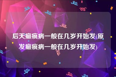 后天癫疯病一般在几岁开始发(原发癫疯病一般在几岁开始发)