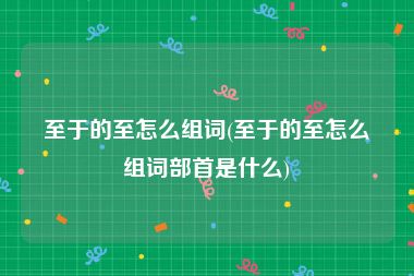 至于的至怎么组词(至于的至怎么组词部首是什么)