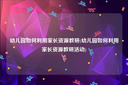幼儿园如何利用家长资源教研(幼儿园如何利用家长资源教研活动)