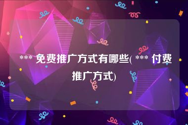  *** 免费推广方式有哪些( *** 付费推广方式)