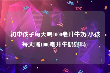 初中孩子每天喝1000毫升牛奶(小孩每天喝1000毫升牛奶好吗)