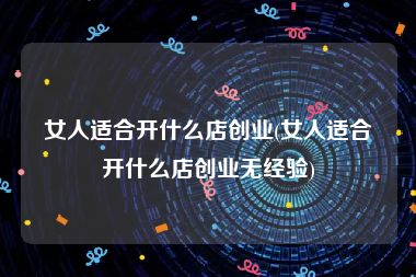 女人适合开什么店创业(女人适合开什么店创业无经验)