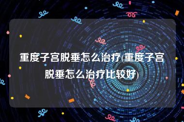 重度子宫脱垂怎么治疗(重度子宫脱垂怎么治疗比较好)
