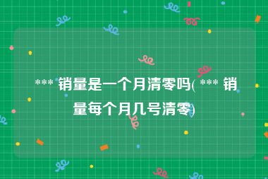  *** 销量是一个月清零吗( *** 销量每个月几号清零)