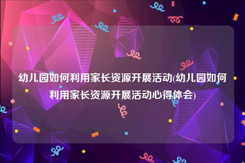 幼儿园如何利用家长资源开展活动(幼儿园如何利用家长资源开展活动心得体会)