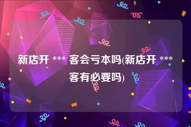 新店开 *** 客会亏本吗(新店开 *** 客有必要吗)