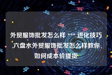外贸服饰批发怎么样 *** 进化技巧,六盘水外贸服饰批发怎么样教你如何成本价提货