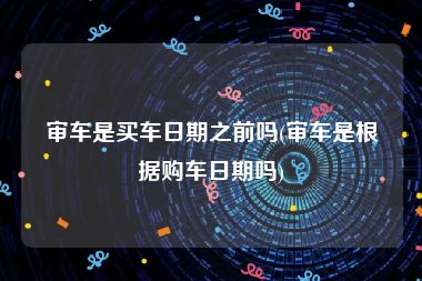 审车是买车日期之前吗(审车是根据购车日期吗)