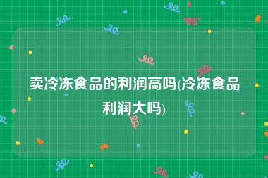 卖冷冻食品的利润高吗(冷冻食品利润大吗)