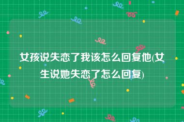 女孩说失恋了我该怎么回复他(女生说她失恋了怎么回复)