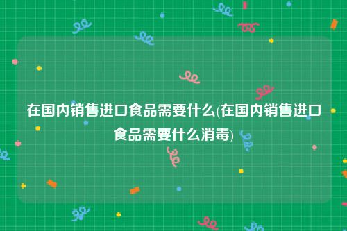 在国内销售进口食品需要什么(在国内销售进口食品需要什么消毒)