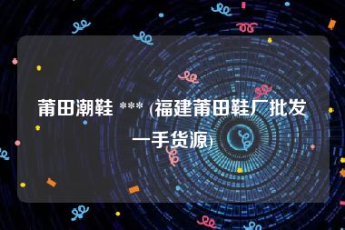 莆田潮鞋 *** (福建莆田鞋厂批发一手货源)