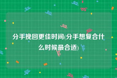 分手挽回更佳时间(分手想复合什么时候最合适)