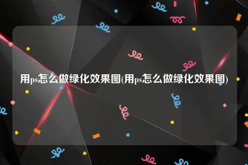 用ps怎么做绿化效果图(用ps怎么做绿化效果图)