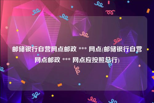 邮储银行自营网点邮政 *** 网点(邮储银行自营网点邮政 *** 网点应按照总行)