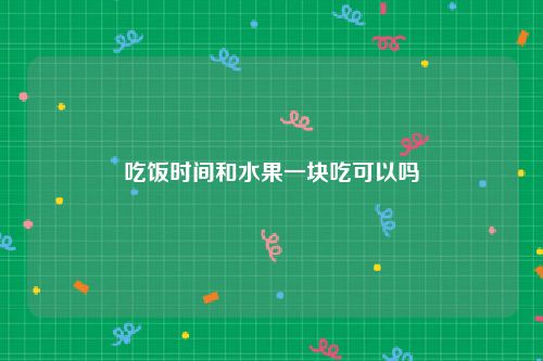 吃饭时间和水果一块吃可以吗