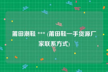 莆田潮鞋 *** (莆田鞋一手货源厂家联系方式)