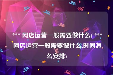  *** 网店运营一般需要做什么( *** 网店运营一般需要做什么,时间怎么安排)