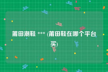 莆田潮鞋 *** (莆田鞋在哪个平台买)
