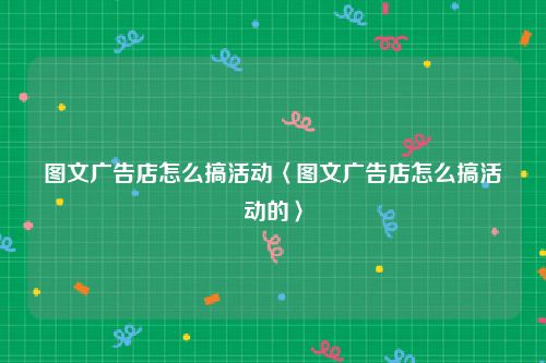 图文广告店怎么搞活动〈图文广告店怎么搞活动的〉