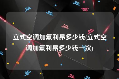 立式空调加氟利昂多少钱(立式空调加氟利昂多少钱一次)