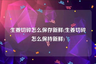 生姜切碎怎么保存新鲜(生姜切碎怎么保持新鲜)
