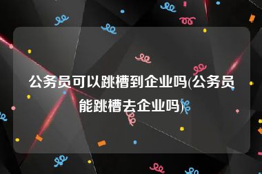 公务员可以跳槽到企业吗(公务员能跳槽去企业吗)