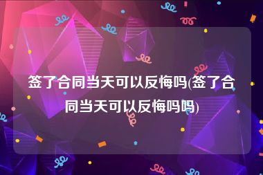 签了合同当天可以反悔吗(签了合同当天可以反悔吗吗)