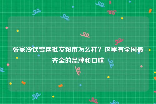 张家冷饮雪糕批发超市怎么样？这里有全国最齐全的品牌和口味