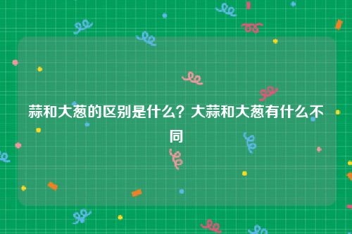 蒜和大葱的区别是什么？大蒜和大葱有什么不同