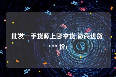 批发一手货源上哪拿货(微商进货 *** 价)