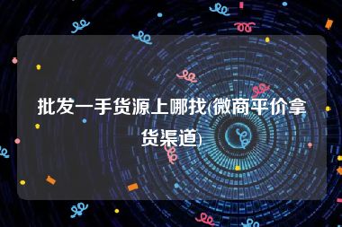 批发一手货源上哪找(微商平价拿货渠道)
