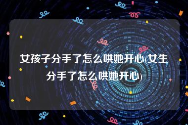 女孩子分手了怎么哄她开心(女生分手了怎么哄她开心)