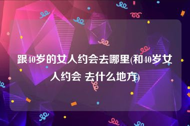 跟40岁的女人约会去哪里(和40岁女人约会 去什么地方)
