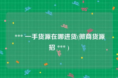  *** 一手货源在哪进货(微商货源招 *** )