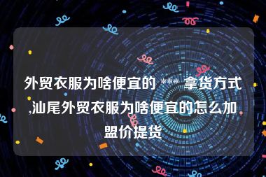 外贸衣服为啥便宜的 *** 拿货方式,汕尾外贸衣服为啥便宜的怎么加盟价提货