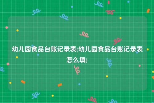 幼儿园食品台账记录表(幼儿园食品台账记录表怎么填)