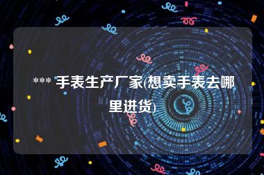  *** 手表生产厂家(想卖手表去哪里进货)