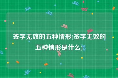 签字无效的五种情形(签字无效的五种情形是什么)