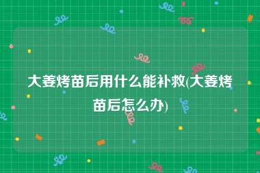 大姜烤苗后用什么能补救(大姜烤苗后怎么办)