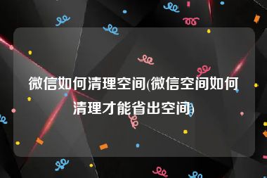 微信如何清理空间(微信空间如何清理才能省出空间)