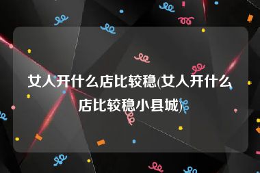 女人开什么店比较稳(女人开什么店比较稳小县城)
