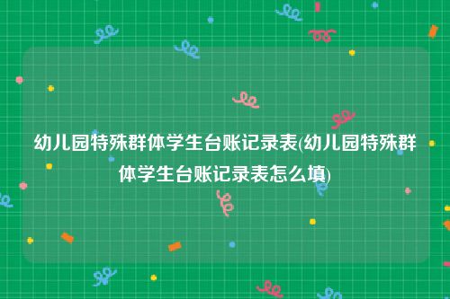 幼儿园特殊群体学生台账记录表(幼儿园特殊群体学生台账记录表怎么填)