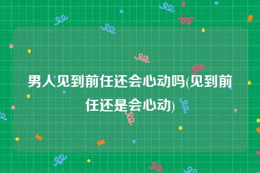 男人见到前任还会心动吗(见到前任还是会心动)