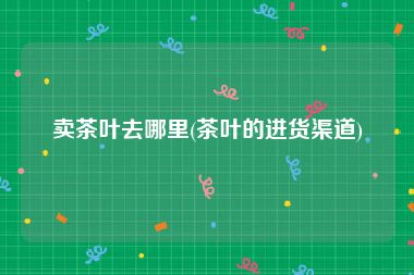 卖茶叶去哪里(茶叶的进货渠道)