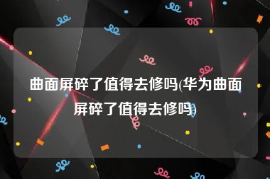 曲面屏碎了值得去修吗(华为曲面屏碎了值得去修吗)