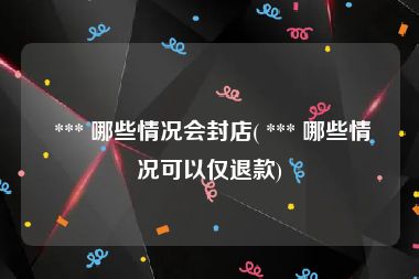  *** 哪些情况会封店( *** 哪些情况可以仅退款)