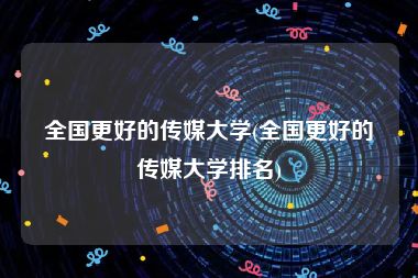 全国更好的传媒大学(全国更好的传媒大学排名)