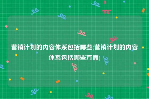 营销计划的内容体系包括哪些(营销计划的内容体系包括哪些方面)