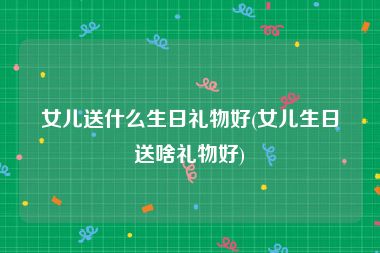 女儿送什么生日礼物好(女儿生日送啥礼物好)